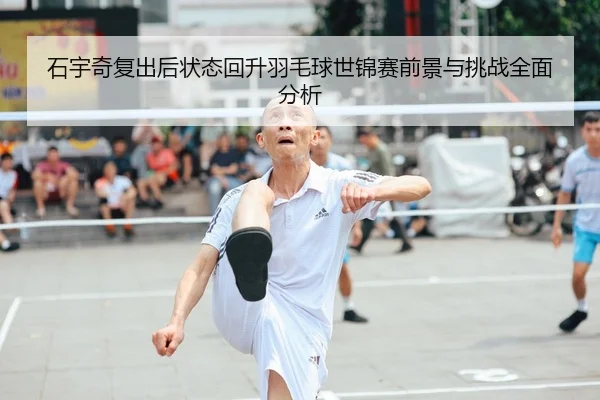 石宇奇复出后状态回升羽毛球世锦赛前景与挑战全面分析