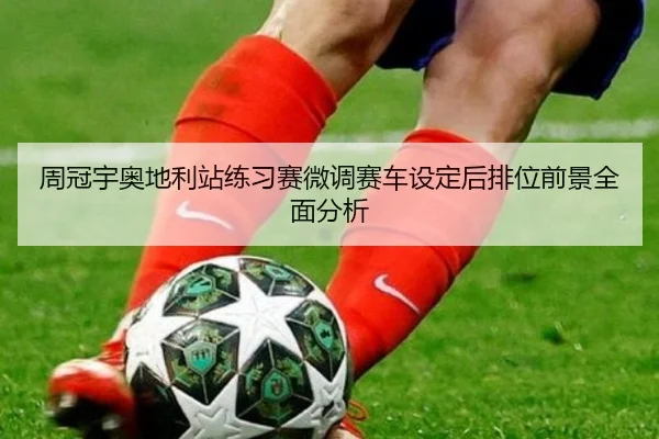周冠宇奥地利站练习赛微调赛车设定后排位前景全面分析